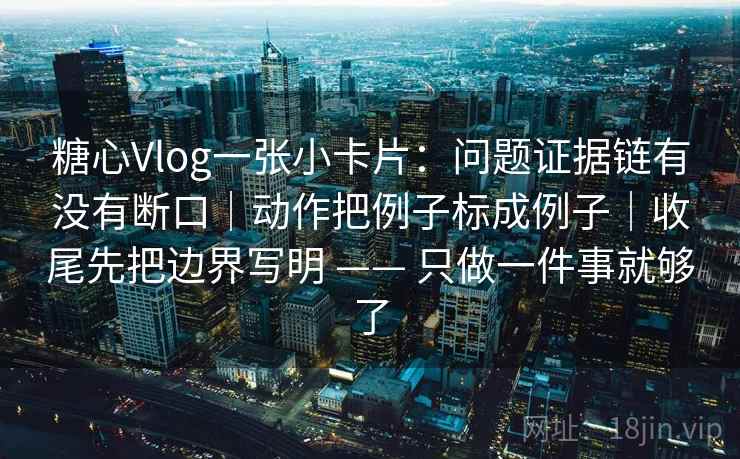 糖心Vlog一张小卡片：问题证据链有没有断口｜动作把例子标成例子｜收尾先把边界写明 —— 只做一件事就够了  第2张