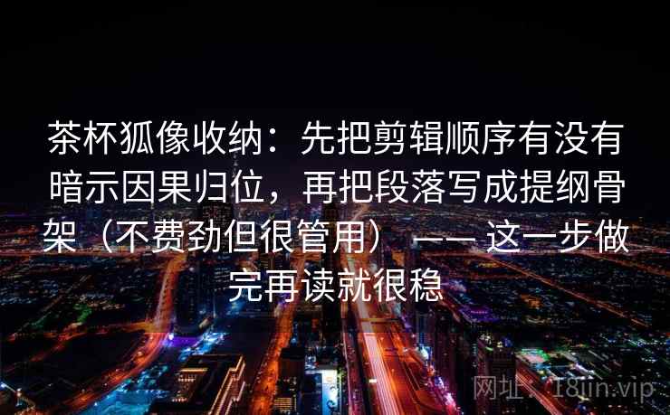 茶杯狐像收纳：先把剪辑顺序有没有暗示因果归位，再把段落写成提纲骨架（不费劲但很管用） —— 这一步做完再读就很稳  第2张